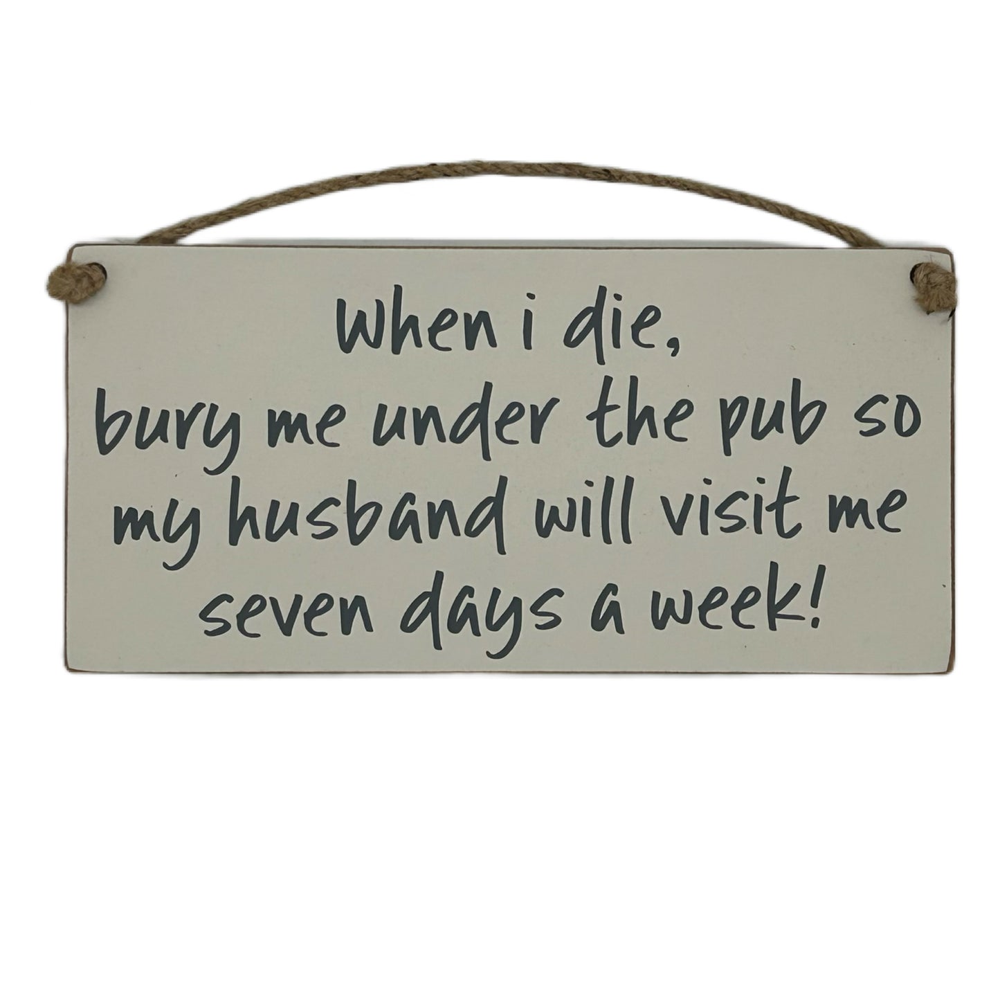 When I die bury me under the pub so my husband will visit me seven days a week!