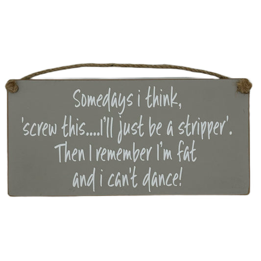 Somedays I think, screw this.. I'll just be a stripper. Then I remember I'm fat and I can't dance!