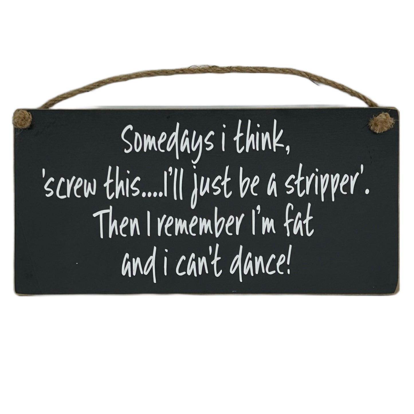 Somedays I think, screw this.. I'll just be a stripper. Then I remember I'm fat and I can't dance!