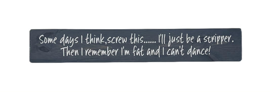 Somedays I think, screw this.. I'll just be a stripper. Then I remember I'm fat and I can't dance!